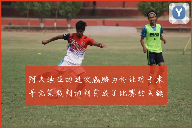 阿夫迪亚的进攻威胁为何让对手束手无策裁判的判罚成了比赛的关键因素