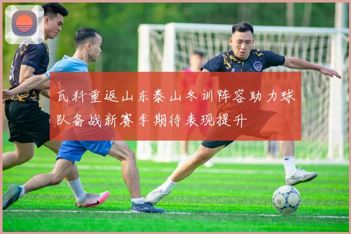 瓦科重返山东泰山冬训阵容助力球队备战新赛季期待表现提升