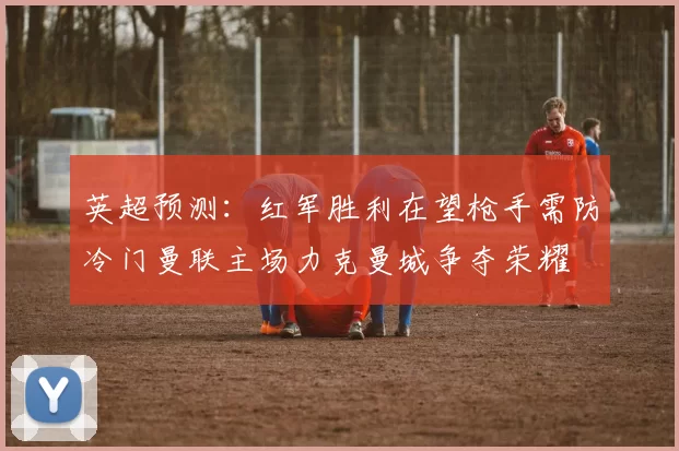 英超预测：红军胜利在望枪手需防冷门曼联主场力克曼城争夺荣耀