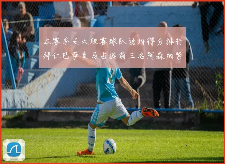 本赛季五大联赛球队场均得分排行拜仁巴萨皇马占据前三名阿森纳紧随其后位列第五