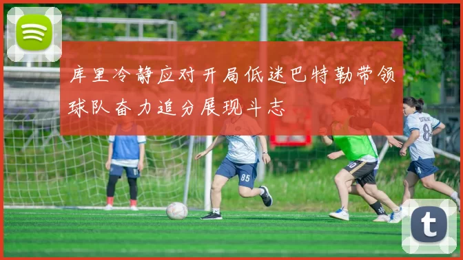 库里冷静应对开局低迷巴特勒带领球队奋力追分展现斗志
