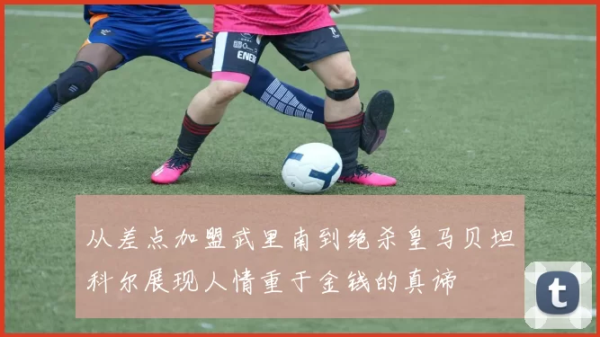从差点加盟武里南到绝杀皇马贝坦科尔展现人情重于金钱的真谛